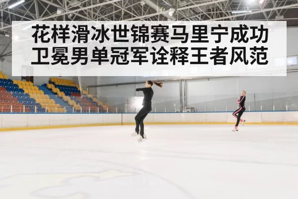 花样滑冰世锦赛马里宁成功卫冕男单冠军诠释王者风范